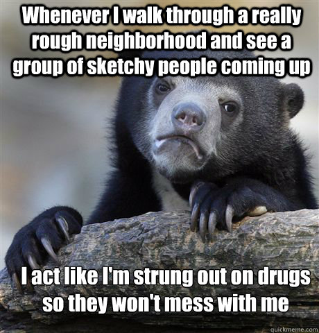 Whenever I walk through a really rough neighborhood and see a group of sketchy people coming up I act like I'm strung out on drugs so they won't mess with me  Confession Bear