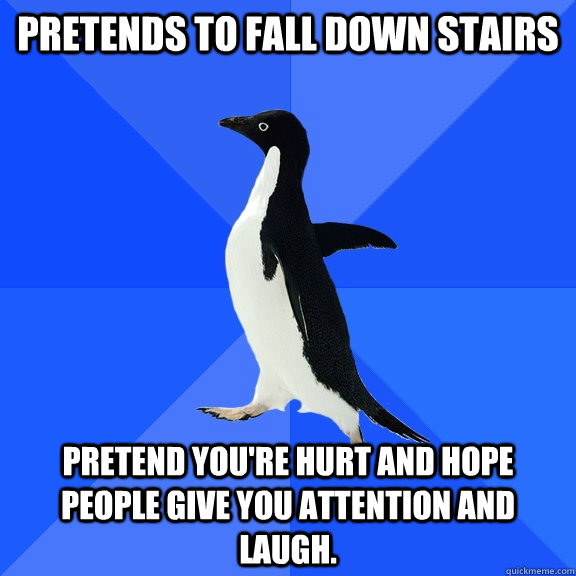 Pretends to fall down stairs Pretend you're hurt and hope people give you attention and laugh.  Socially Awkward Penguin
