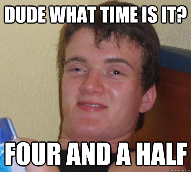 dude what time is it? four and a half  10 Guy