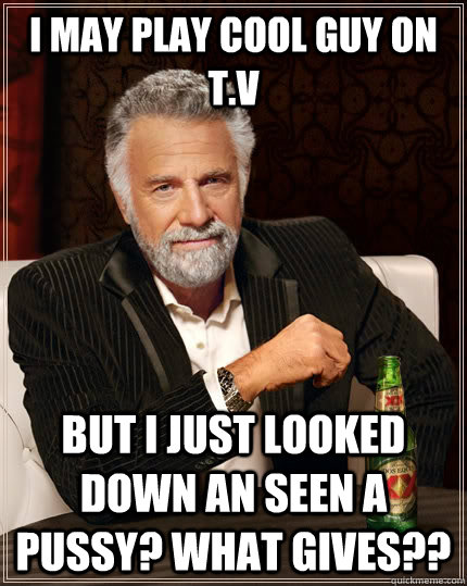 I MAY PLAY COOL GUY ON T.V but I JUST LOOKED DOWN AN SEEN A PUSSY? WHAT GIVES??  The Most Interesting Man In The World
