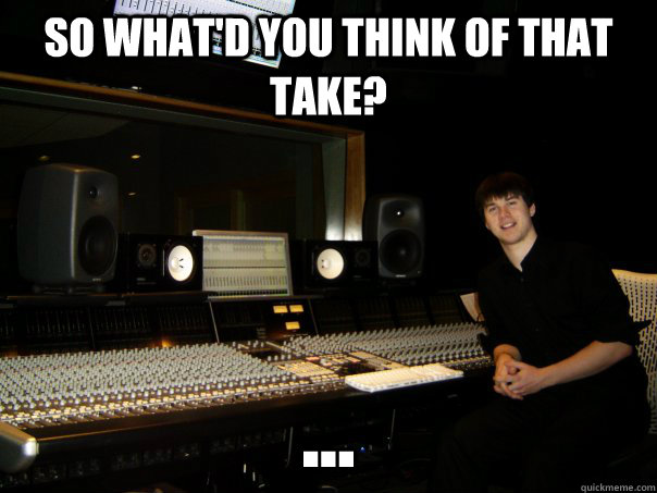 So what'd you think of that take? ... - So what'd you think of that take? ...  Skumbag Sound Engineer