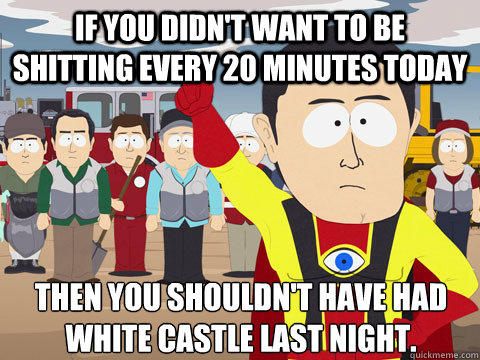 If you didn't want to be shitting every 20 minutes today Then you shouldn't have had white castle last night.  Captain Hindsight