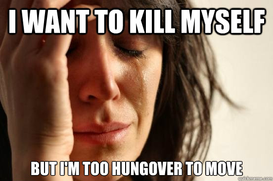 I want to kill myself but i'm too hungover to move  First World Problems