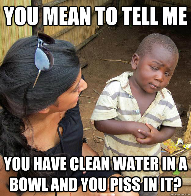 You mean to tell me you have clean water in a bowl and you piss in it?  Skeptical Third World Child