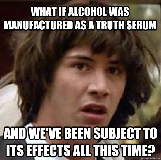 What if alcohol was manufactured as a truth serum and we've been subject to its effects all this time?  conspiracy keanu