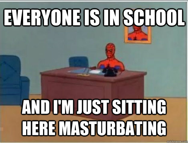 Everyone is in school and i'm just sitting here masturbating  