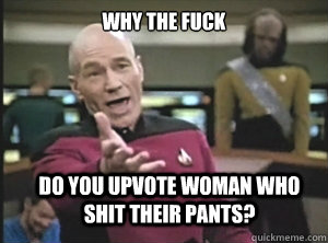 why the fuck do you upvote woman who shit their pants?  Annoyed Picard