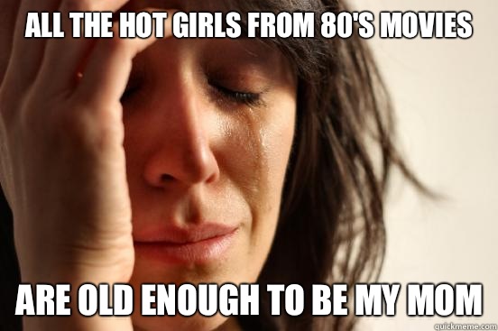 All the hot girls from 80's movies Are old enough to be my mom  First World Problems