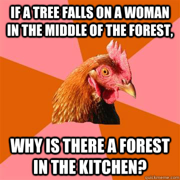 if a tree falls on a woman in the middle of the forest, why is there a forest in the kitchen?  Anti-Joke Chicken