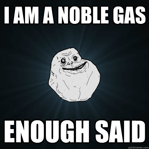 I am a noble gas enough said  Forever Alone