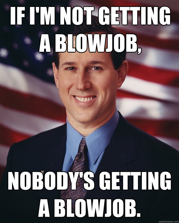 If i'm not getting a blowjob, Nobody's getting a blowjob.  Rick Santorum