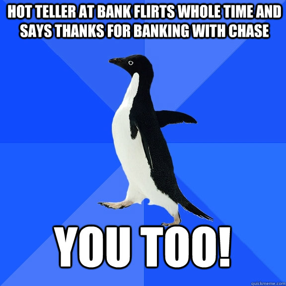 HOT TELLER AT BANK FLIRTS WHOLE TIME AND SAYS THANKS FOR BANKING with chase you too!  Socially Awkward Penguin