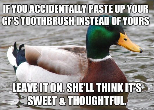 If you accidentally paste up your gf's toothbrush instead of yours Leave it on. She'll think it's sweet & thoughtful. - If you accidentally paste up your gf's toothbrush instead of yours Leave it on. She'll think it's sweet & thoughtful.  Actual Advice Mallard