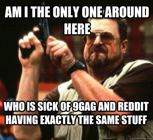 Am i the only one around here who is sick of 9gag and reddit having exactly the same stuff  Am I The Only One Around Here