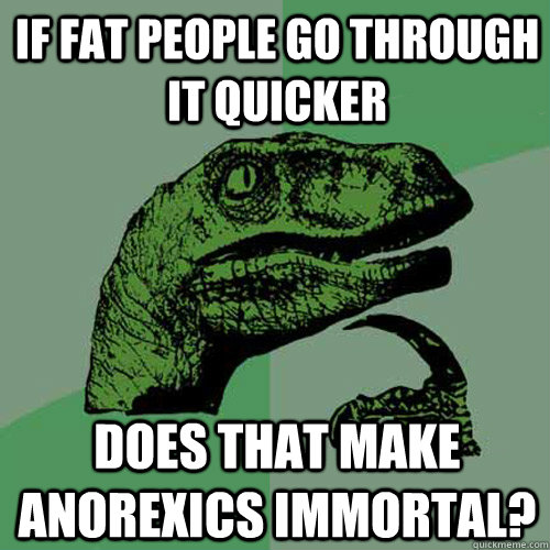 If fat people go through it quicker Does that make anorexics immortal?  Philosoraptor