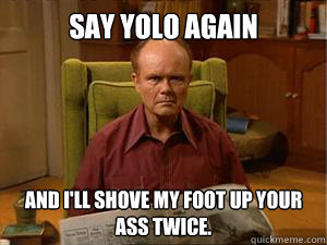 say YOLO again and i'll shove my foot up your ass twice.  