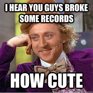 I hear you guys broke some records how cute  Creepy Wonka