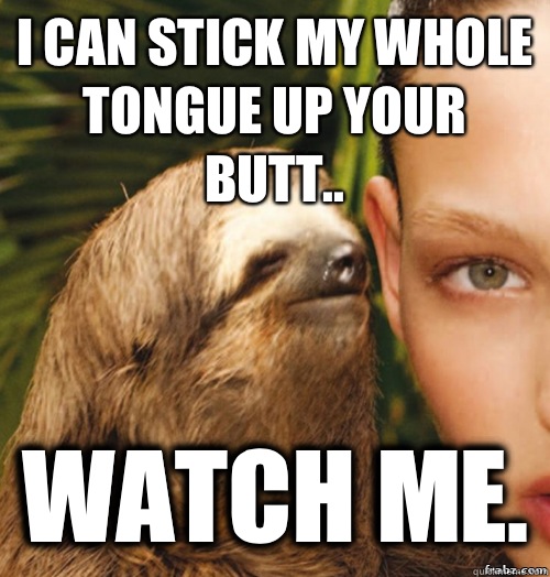 I can stick my whole tongue up your butt.. Watch me.  rape sloth
