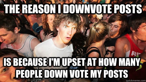 The reason I downvote posts Is because i'm upset at how many people down vote my posts  Sudden Clarity Clarence