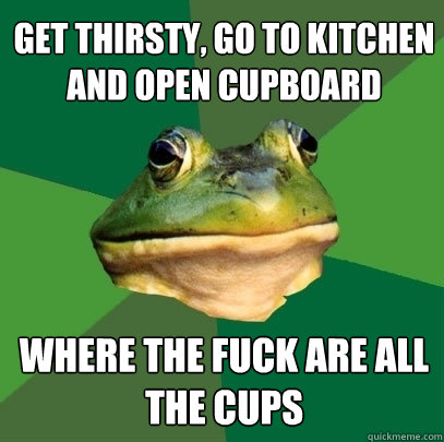 get thirsty, go to kitchen and open cupboard where the fuck are all the cups  Foul Bachelor Frog