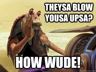 theysa blow yousa upsa? how wude! - theysa blow yousa upsa? how wude!  Jar Jar Binks