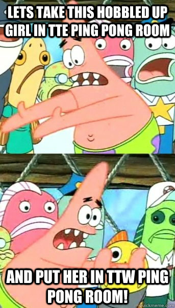 Lets take this hobbled up girl in TTE Ping pong room And PUt her in TTw Ping Pong Room!  Push it somewhere else Patrick