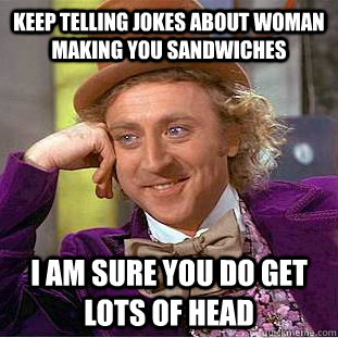 Keep telling jokes about woman making you sandwiches  i am sure you do get lots of head  Condescending Wonka