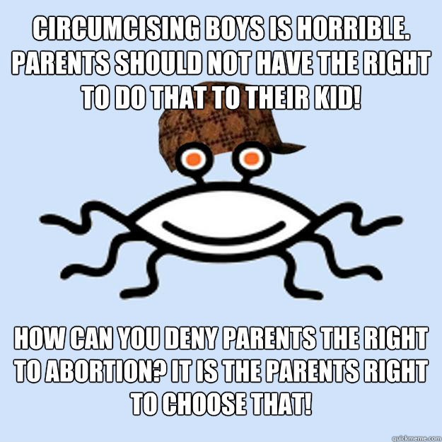circumcising boys is horrible. parents should not have the right to do that to their kid! how can you deny parents the right to abortion? It is the parents right to choose that! - circumcising boys is horrible. parents should not have the right to do that to their kid! how can you deny parents the right to abortion? It is the parents right to choose that!  Scumbag rAtheism