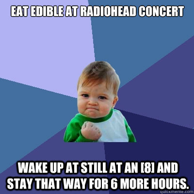 Eat edible at Radiohead concert Wake up at still at an [8] and stay that way for 6 more hours. - Eat edible at Radiohead concert Wake up at still at an [8] and stay that way for 6 more hours.  Success Kid