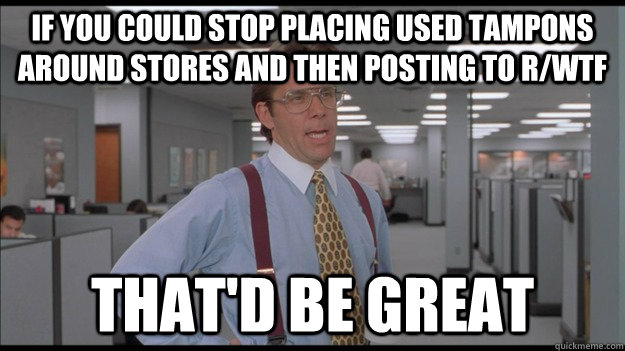 if you could stop placing used tampons around stores and then posting to r/wtf That'd be great  Office Space Lumbergh HD
