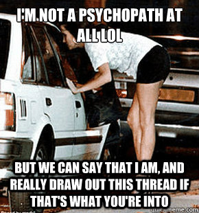 I'm not a psychopath at all LOL  But we can say that I am, and really draw out this thread if that's what you're into  FB karma whore