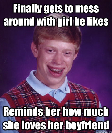 Finally gets to mess around with girl he likes Reminds her how much she loves her boyfriend  Bad Luck Brian