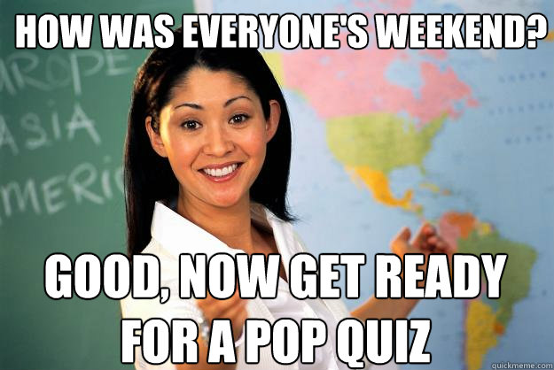 How was everyone's weekend? Good, now get ready for a Pop quiz  Unhelpful High School Teacher