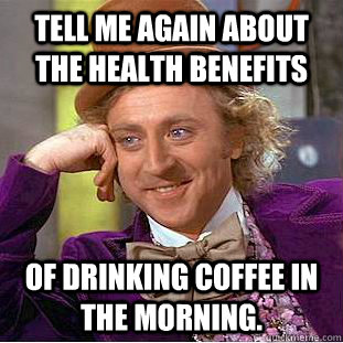 Tell me again about the health benefits of drinking coffee in the morning.  Condescending Wonka