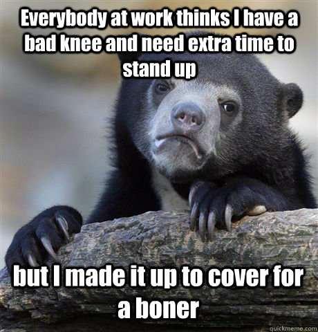 Everybody at work thinks I have a bad knee and need extra time to stand up but I made it up to cover for a boner  Confession Bear