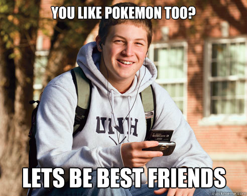 You like pokemon too? Lets be best friends  College Freshman
