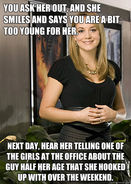 You ask her out, and she smiles and says you are a bit too young for her. Next day, hear her telling one of the girls at the office about the guy half her age that she hooked up with over the weekend.  That MILF at work that you want to bang