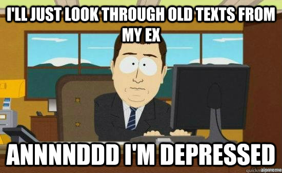I'LL JUST LOOK THROUGH OLD TEXTS FROM MY EX ANNNNDDD I'M DEPRESSED  aaaand its gone