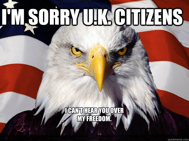 I'm SORRY U.K. CITIZENS I can't hear you over my freedom.  Evil American Eagle