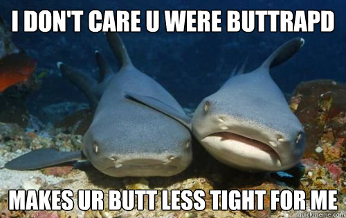 I don't care u were buttrapd makes ur butt less tight for me   Compassionate Shark Friend