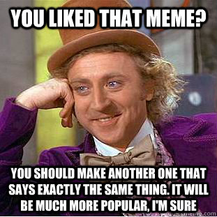 You liked that meme? You should make another one that says exactly the same thing. It will be much more popular, I'm sure  Condescending Wonka