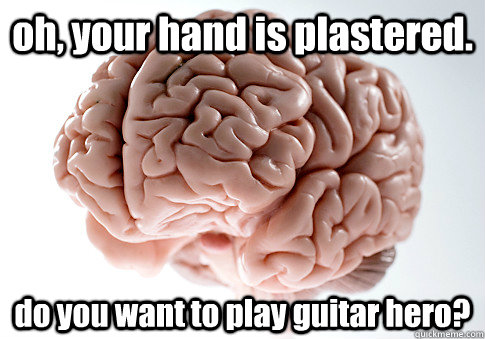 oh, your hand is plastered. do you want to play guitar hero?  Scumbag Brain