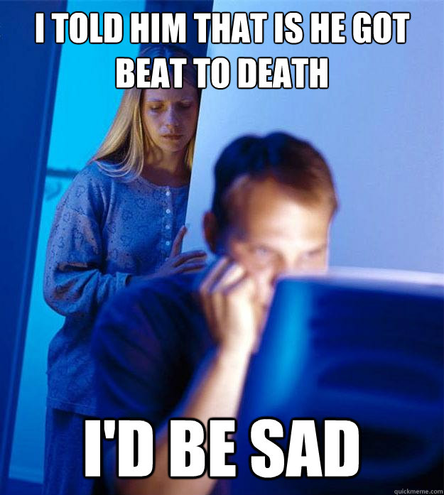 I told him that is he got beat to death i'd be sad  Redditors Wife