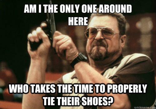 am i the only one around            
here who takes the time to properly tie their shoes? - am i the only one around            
here who takes the time to properly tie their shoes?  when tying shoes at a party.