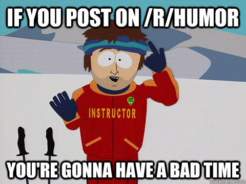 If you post on /r/humor you're gonna have a bad time  Youre gonna have a bad time