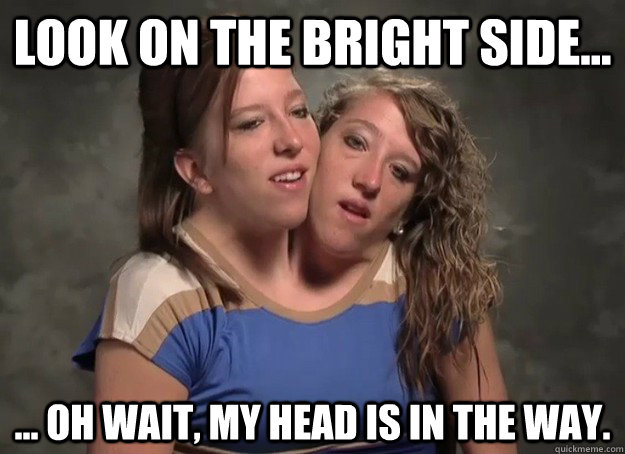 Look on the bright side... ... Oh wait, my head is in the way. - Look on the bright side... ... Oh wait, my head is in the way.  Misc