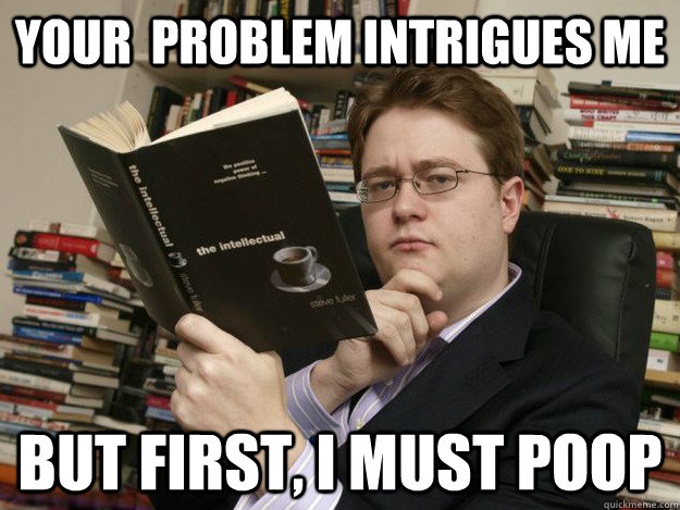 YOUr  problem intrigues me but first, i must poop  