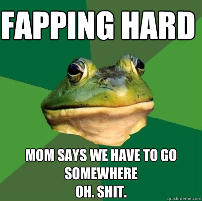 fapping hard mom says we have to go somewhere
oh. shit.  Foul Bachelor Frog