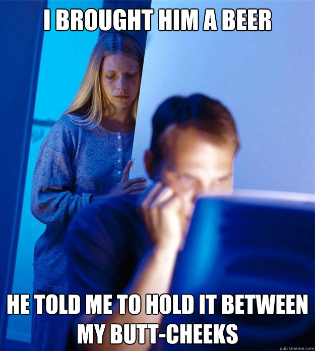 I brought him a beer he told me to hold it between my butt-cheeks  Redditors Wife