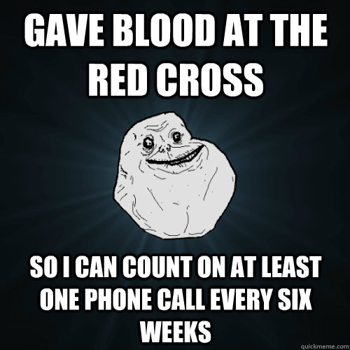 Gave blood at the red cross  So I can count on at least one phone call every six weeks  Forever Alone